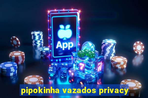 pipokinha vazados privacy
