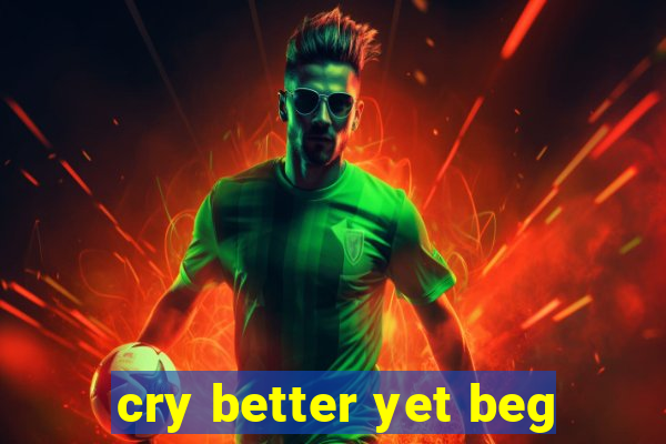 cry better yet beg