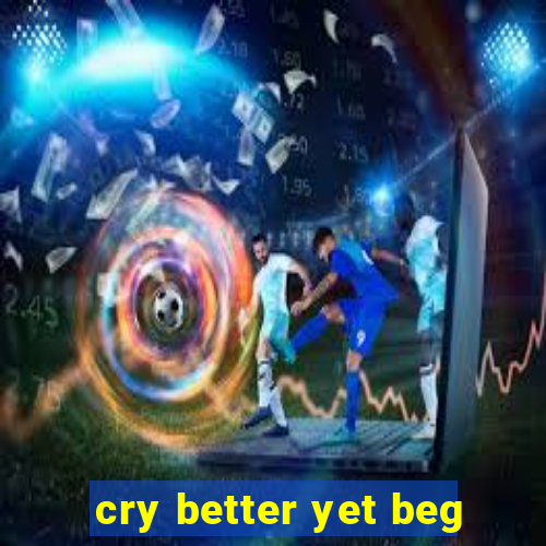 cry better yet beg