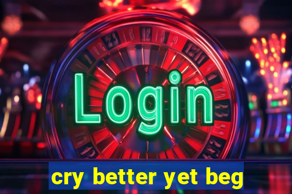 cry better yet beg