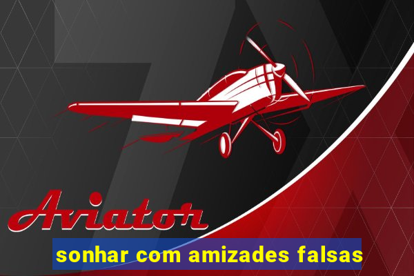 sonhar com amizades falsas