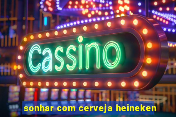 sonhar com cerveja heineken